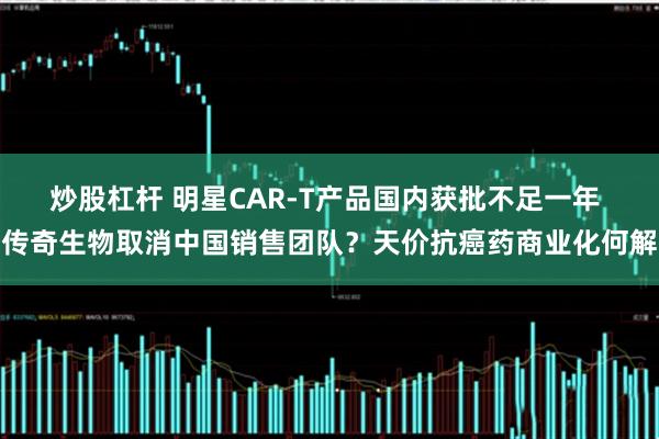 炒股杠杆 明星CAR-T产品国内获批不足一年 传奇生物取消中国销售团队？天价抗癌药商业化何解