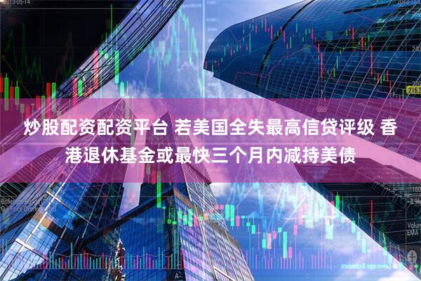 炒股配资配资平台 若美国全失最高信贷评级 香港退休基金或最快三个月内减持美债