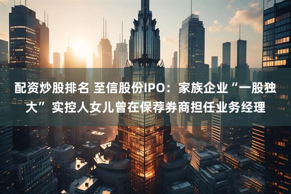 配资炒股排名 至信股份IPO：家族企业“一股独大” 实控人女儿曾在保荐券商担任业务经理