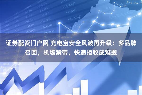 证券配资门户网 充电宝安全风波再升级：多品牌召回，机场禁带，快递拒收成难题