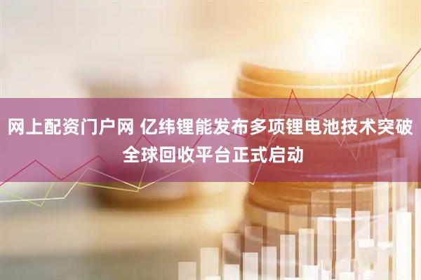 网上配资门户网 亿纬锂能发布多项锂电池技术突破 全球回收平台正式启动
