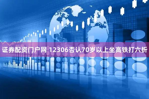证券配资门户网 12306否认70岁以上坐高铁打六折