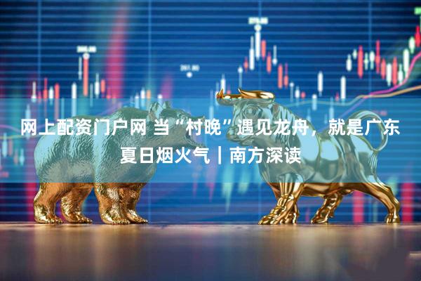 网上配资门户网 当“村晚”遇见龙舟，就是广东夏日烟火气｜南方深读