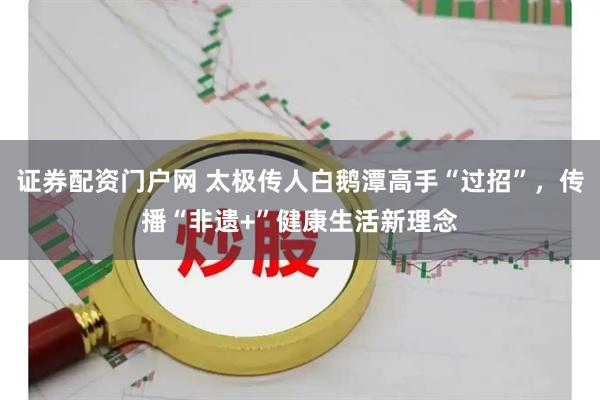证券配资门户网 太极传人白鹅潭高手“过招”，传播“非遗+”健康生活新理念