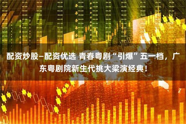 配资炒股—配资优选 青春粤剧“引爆”五一档，广东粤剧院新生代挑大梁演经典！