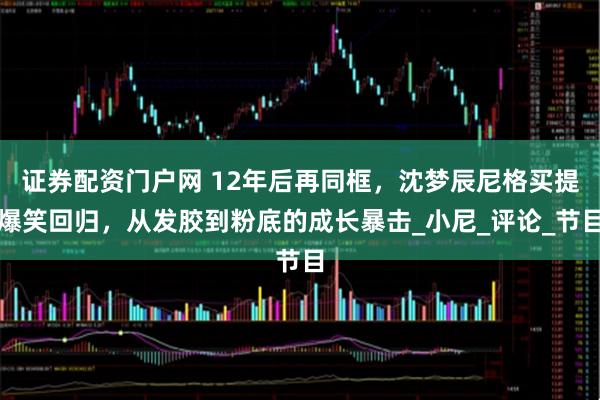 证券配资门户网 12年后再同框，沈梦辰尼格买提爆笑回归，从发胶到粉底的成长暴击_小尼_评论_节目
