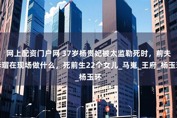 网上配资门户网 37岁杨贵妃被太监勒死时，前夫李瑁在现场做什么，死前生22个女儿_马嵬_王府_杨玉环