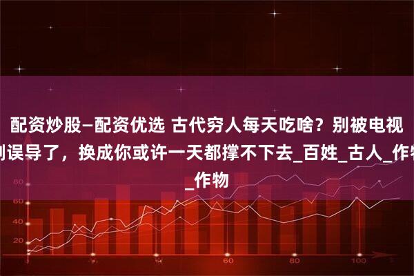 配资炒股—配资优选 古代穷人每天吃啥？别被电视剧误导了，换成你或许一天都撑不下去_百姓_古人_作物