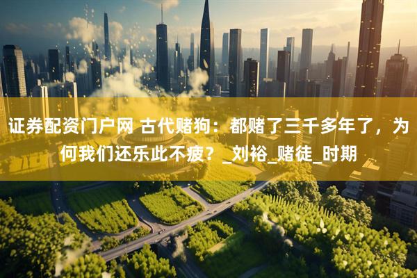 证券配资门户网 古代赌狗：都赌了三千多年了，为何我们还乐此不疲？_刘裕_赌徒_时期