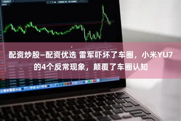 配资炒股—配资优选 雷军吓坏了车圈，小米YU7的4个反常现象，颠覆了车圈认知