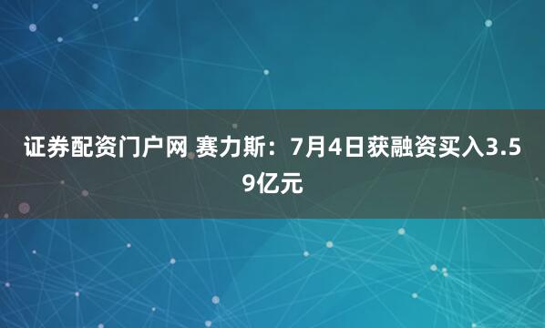 证券配资门户网 赛力斯：7月4日获融资买入3.59亿元