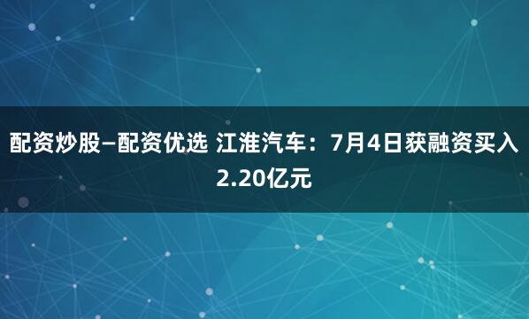 配资炒股—配资优选 江淮汽车：7月4日获融资买入2.20亿元