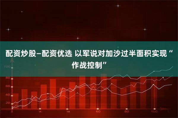 配资炒股—配资优选 以军说对加沙过半面积实现“作战控制”