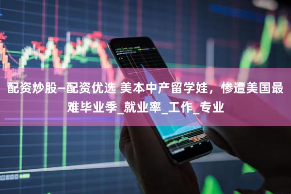 配资炒股—配资优选 美本中产留学娃，惨遭美国最难毕业季_就业率_工作_专业