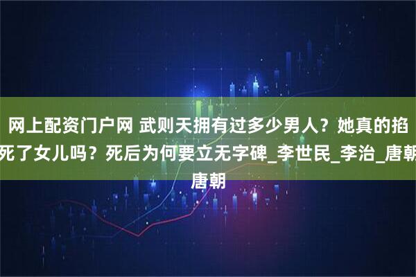 网上配资门户网 武则天拥有过多少男人？她真的掐死了女儿吗？死后为何要立无字碑_李世民_李治_唐朝