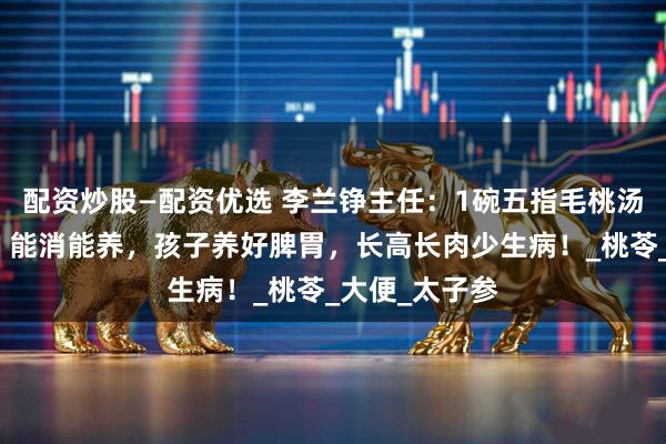 配资炒股—配资优选 李兰铮主任：1碗五指毛桃汤，健脾补气，能消能养，孩子养好脾胃，长高长肉少生病！_桃苓_大便_太子参