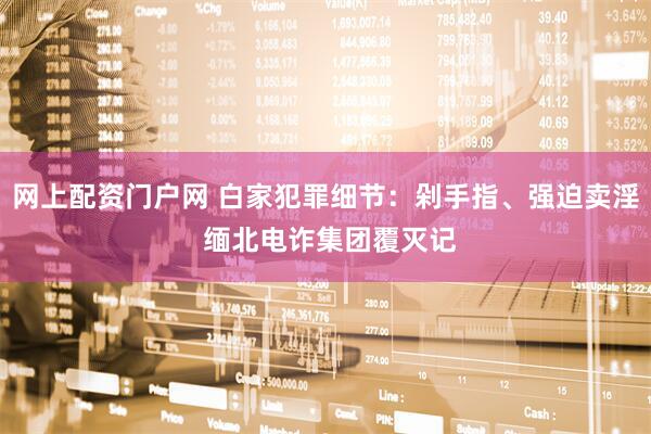 网上配资门户网 白家犯罪细节：剁手指、强迫卖淫 缅北电诈集团覆灭记