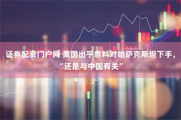 证券配资门户网 美国出乎意料对哈萨克斯坦下手，“还是与中国有关”
