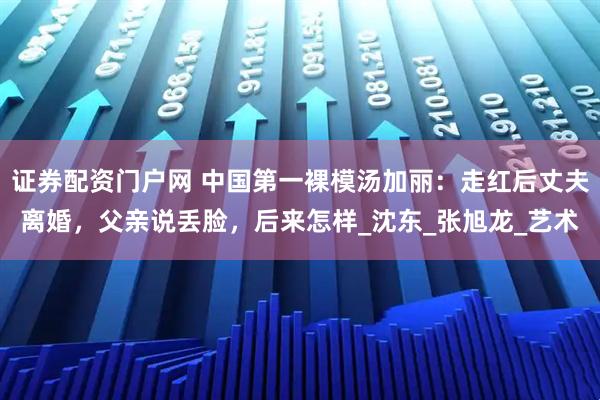 证券配资门户网 中国第一裸模汤加丽：走红后丈夫离婚，父亲说丢脸，后来怎样_沈东_张旭龙_艺术