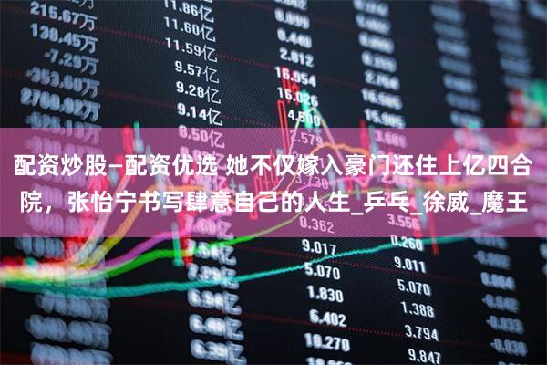 配资炒股—配资优选 她不仅嫁入豪门还住上亿四合院，张怡宁书写肆意自己的人生_乒乓_徐威_魔王