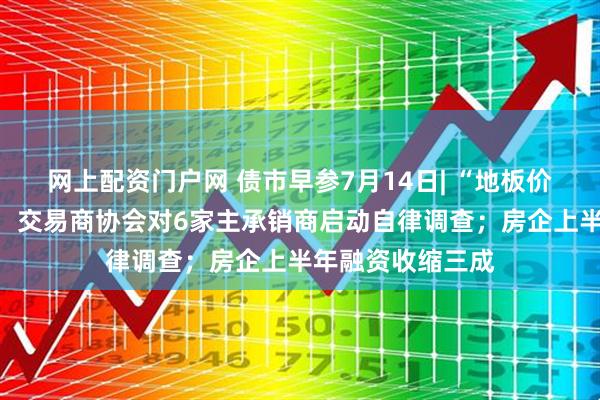网上配资门户网 债市早参7月14日| “地板价”债券承销又来，交易商协会对6家主承销商启动自律调查；房企上半年融资收缩三成