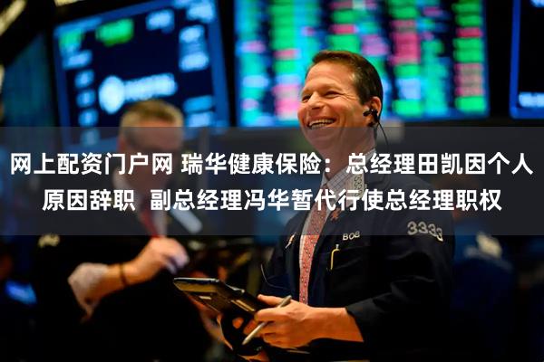 网上配资门户网 瑞华健康保险：总经理田凯因个人原因辞职  副总经理冯华暂代行使总经理职权