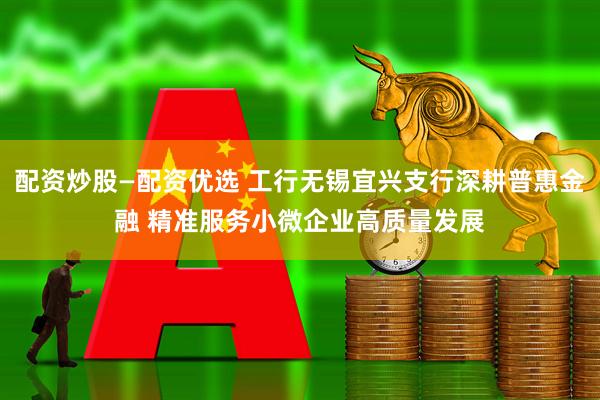 配资炒股—配资优选 工行无锡宜兴支行深耕普惠金融 精准服务小微企业高质量发展