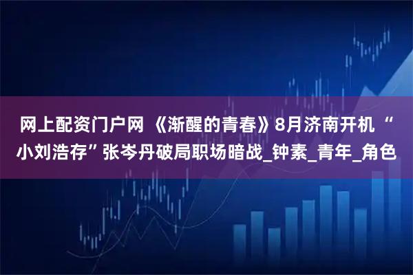网上配资门户网 《渐醒的青春》8月济南开机 “小刘浩存”张岑丹破局职场暗战_钟素_青年_角色
