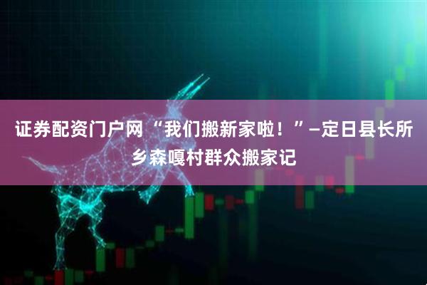 证券配资门户网 “我们搬新家啦！”—定日县长所乡森嘎村群众搬家记