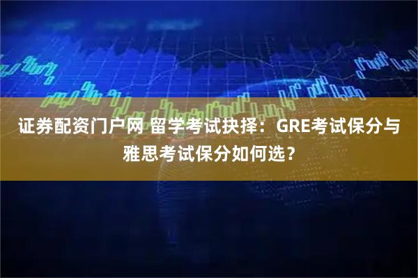 证券配资门户网 留学考试抉择：GRE考试保分与雅思考试保分如何选？