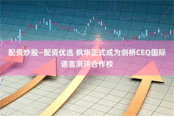 配资炒股—配资优选 枫华正式成为剑桥CEQ国际语言测评合作校