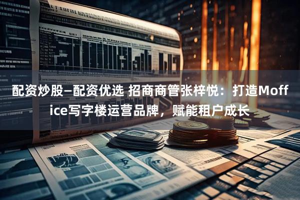 配资炒股—配资优选 招商商管张梓悦：打造Moffice写字楼运营品牌，赋能租户成长