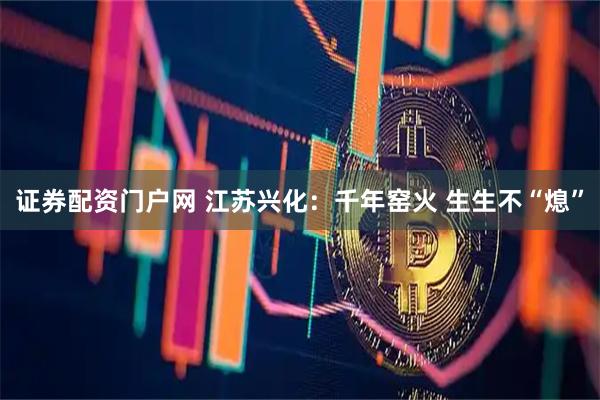 证券配资门户网 江苏兴化：千年窑火 生生不“熄”