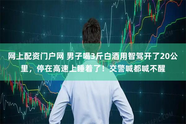 网上配资门户网 男子喝3斤白酒用智驾开了20公里，停在高速上睡着了！交警喊都喊不醒