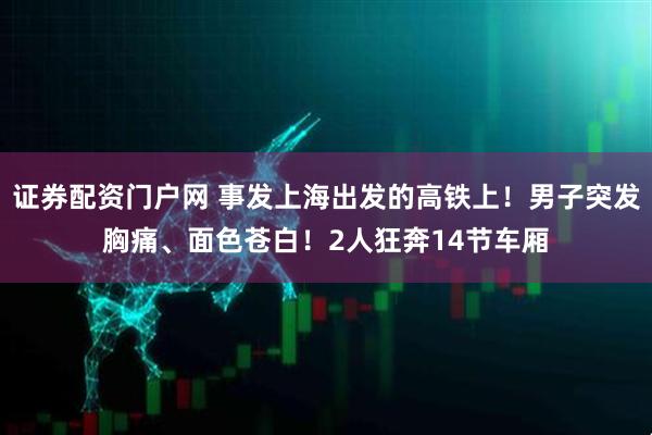 证券配资门户网 事发上海出发的高铁上！男子突发胸痛、面色苍白！2人狂奔14节车厢