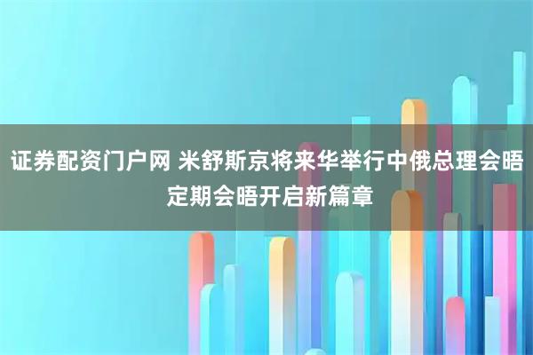 证券配资门户网 米舒斯京将来华举行中俄总理会晤 定期会晤开启新篇章