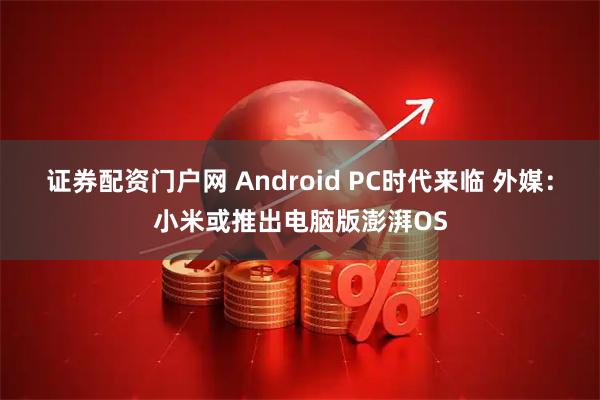证券配资门户网 Android PC时代来临 外媒:小米或推出电脑版澎湃OS