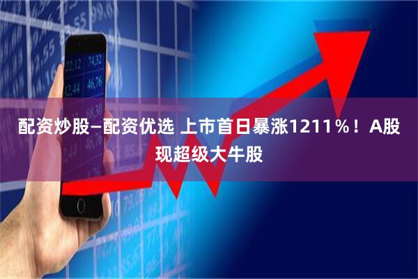 配资炒股—配资优选 上市首日暴涨1211%!A股现超级大牛股