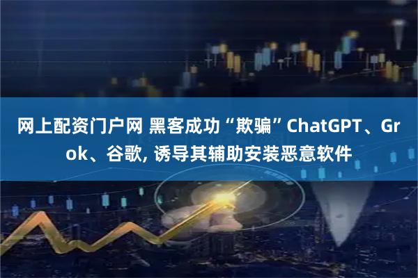 网上配资门户网 黑客成功“欺骗”ChatGPT、Grok、谷歌, 诱导其辅助安装恶意软件
