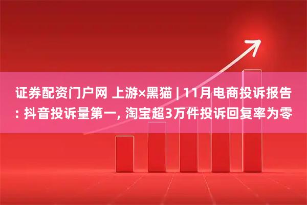 证券配资门户网 上游×黑猫 | 11月电商投诉报告: 抖音投诉量第一, 淘宝超3万件投诉回复率为零