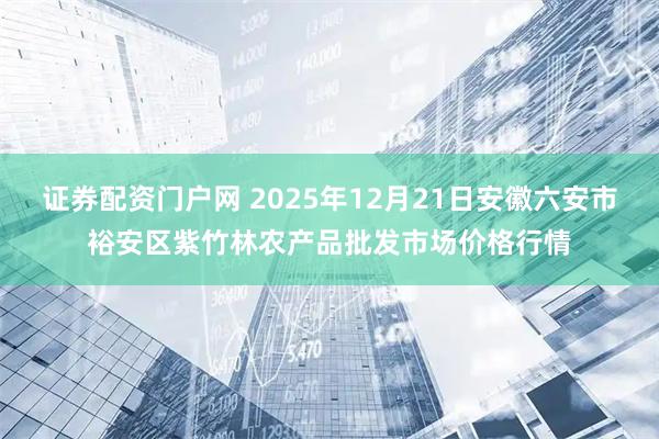 证券配资门户网 2025年12月21日安徽六安市裕安区紫竹林农产品批发市场价格行情