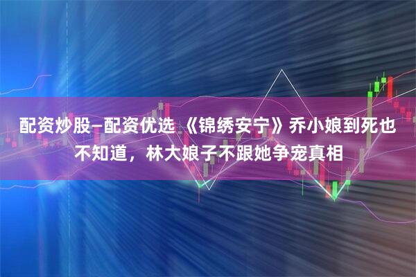 配资炒股—配资优选 《锦绣安宁》乔小娘到死也不知道，林大娘子不跟她争宠真相