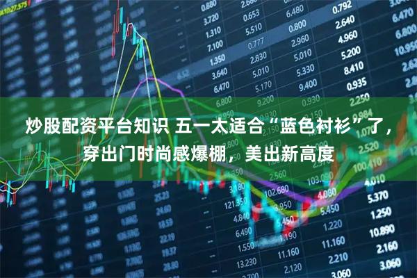 炒股配资平台知识 五一太适合“蓝色衬衫”了，穿出门时尚感爆棚，美出新高度