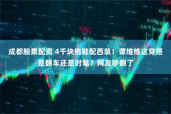成都股票配资 4千块拖鞋配西装！谭维维这穿搭是翻车还是时髦？网友吵翻了