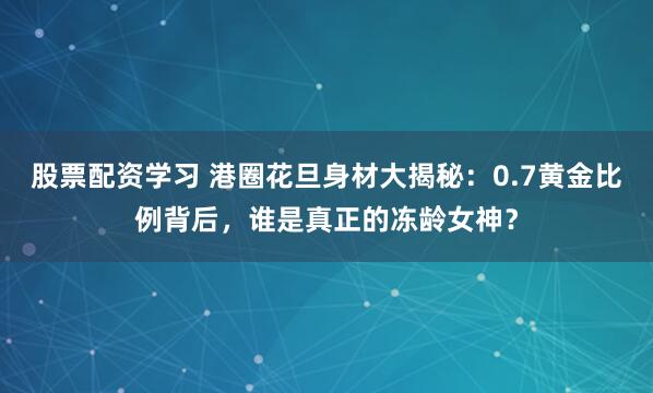 股票配资学习 港圈花旦身材大揭秘：0.7黄金比例背后，谁是真正的冻龄女神？
