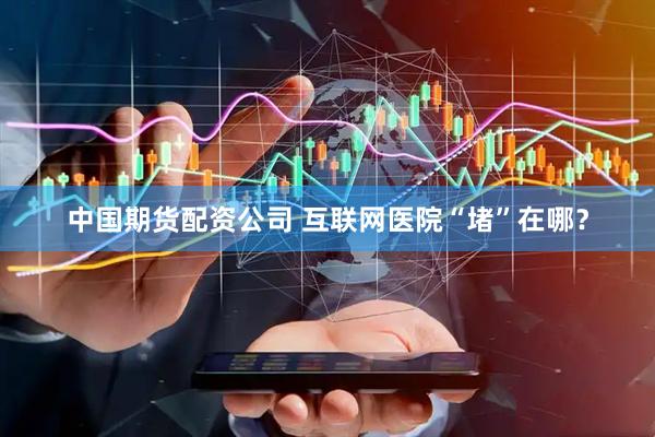 中国期货配资公司 互联网医院“堵”在哪？
