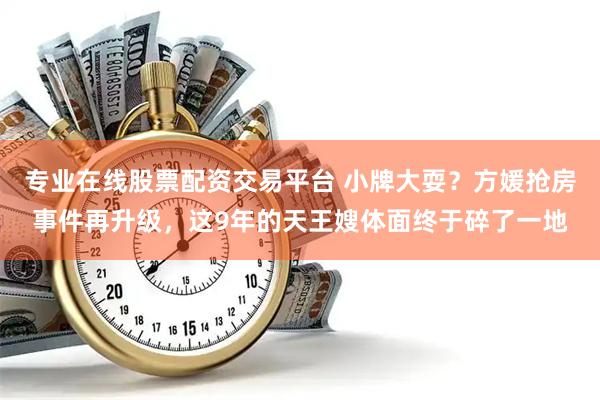 专业在线股票配资交易平台 小牌大耍？方媛抢房事件再升级，这9年的天王嫂体面终于碎了一地